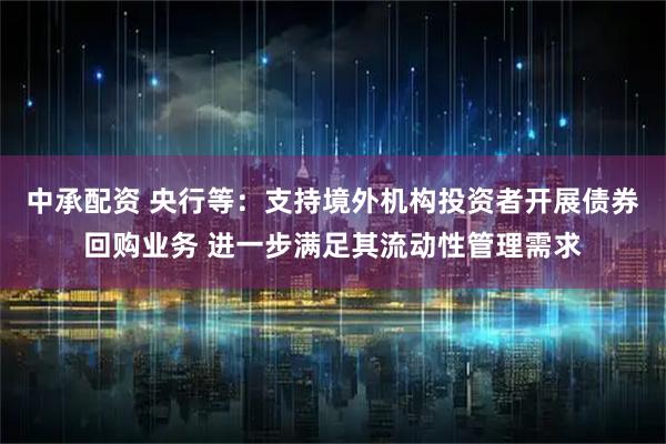 中承配资 央行等：支持境外机构投资者开展债券回购业务 进一步满足其流动性管理需求