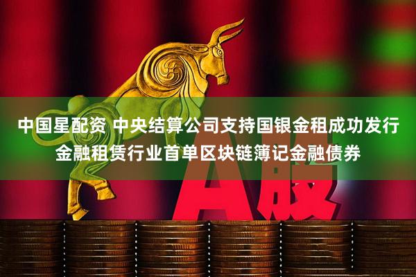 中国星配资 中央结算公司支持国银金租成功发行金融租赁行业首单区块链簿记金融债券