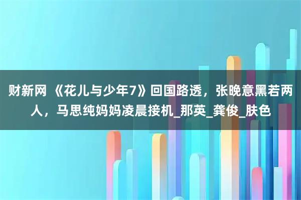 财新网 《花儿与少年7》回国路透，张晚意黑若两人，马思纯妈妈凌晨接机_那英_龚俊_肤色